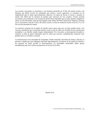 DIAGNÓSTICO INTEGRAL




Las escuelas seccionales se encuentran a una distancia promedio de 10 Km del núcleo escolar, esta
distancia que deben recorrer los estudiantes que asisten a cursos superiores, se constituye en un
impedimento para el mejor aprovechamiento educativo. En época de lluvias, el acceso a escuelas es
mucho más difícil por la ausencia de puentes para atravesar los ríos crecidos. Existen escuelas
seccionales cuyas distancias a las escuelas de núcleo hacen imposible que los niños puedan completar al
menos el ciclo intermedio, entre las más alejadas están Anfaya del Peral, Santa Rosa, Higueras, Chamina
que se encuentran a más de 15 Km. del núcleo escolar. La tasa de asistencia escolar es de 81,2 % y 3,6
son los años promedio de estudio.

Los maestros reclaman de los padres de familia mayor apoyo para que sus hijos puedan asistir a las
escuelas, manifiestan que se presentan muchos casos en que los niños son retirados de las escuelas para
acompañar a sus familias cuando migran temporalmente. Por otra parte, es preocupación de padres y
maestros, la falta de apoyo alimentario para los niños que recorren, cotidianamente, distancias muy
grandes entre su vivienda y la escuela.

La infraestructura en los internados de Tasapampa, Tambo Ackachila, San Isidro de Anfaya y Ñucchu, es
precaria e impide que estos albergues funcionen adecuadamente. El esfuerzo de los padres de familia y
los maestros ha hecho posible el funcionamiento, las autoridades municipales deben apoyar
decididamente que estos centros permanezcan al servicio de la niñez.




                                             MAPA Nº10




                                                        PLAN MUNICIPAL DE ORDENAMIENTO TERRITORIAL   64
 