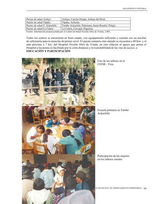 DIAGNÓSTICO INTEGRAL




Puesto de salud Anfaya               Anfaya, Cancha Pampa, Anfaya del Peral.
Puesto de salud Tipaka               Tipaka, Achuma.
Puesto de salud T. Ackachila         Tambo Ackachila, Palamana, Santa Rosalía, Pulqui.
Puesto de salud La Calera            La Calera, Carvajal, Higueras.
Fuente: Información proporcionada por el Centro de Salud Nicolás Ortiz de Yotala, 2.002.

Todos los centros se encuentran en buen estado, con equipamiento suficiente y cuentan con un auxiliar
de enfermería para la atención de primer nivel. El puesto sanitario más alejado se encuentra a 40 Km. y el
más próximo a 7 km. del Hospital Nicolás Ortiz de Yotala, en esta relación el apoyo que presta el
Hospital a las postas es facilitado por la corta distancia y la transitabilidad de las vías de acceso, a
EDUCACIÓN Y PARTICIPACIÓN


                                                                          Uno de los talleres en el
                                                                          CEFIR - Vera




                                                                          Escuela primaria en Tambo
                                                                          Ackachilla




                                                                          Participación de las mujeres
                                                                          en los talleres zonales




                                                                     PLAN MUNICIPAL DE ORDENAMIENTO TERRITORIAL   69
 