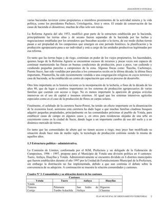 DIAGNÓSTICO INTEGRAL




varias haciendas tuvieron como propietarios a miembros prominentes de la actividad minera y la vida
política, como los presidentes Pacheco, Urriolagoitia, Arce y otros. El estado de conservación de las
casas de hacienda es desastroso, muchas de ellas solo son ruinas.

La Reforma Agraria del año 1953, modificó gran parte de la estructura establecida por la hacienda,
principalmente las tierras altas y de secano fueron separadas de la hacienda por las luchas y
negociaciones entabladas por los arrenderos que buscaban acceder a la tierra, de ese modo dichas tierras
pasan a ser propiedad de los campesinos que emergen en este periodo histórico, la planificación y la
producción agropecuaria pasa a ser individual y está a cargo de las unidades productivas legitimadas por
esa reforma.

En tanto que las tierras bajas y de riego, continúan en poder de los viejos propietarios, los hacendados,
quienes luego de la Reforma Agraria se encuentran escasos de recursos y pocas veces son capaces de
continuar manteniendo las fincas en buenas condiciones de producción, poco a poco, van cediendo y
vendiendo pequeñas parcelas a campesinos de la zona. Algunas fincas como: Ñucchu, Cachimayo,
Puente Sucre, han sido vendidas por parcelas a los comunarios recién en la última década; la última finca
importante, Pitantorilla, ha sido recientemente vendida a una congregación religiosa en cuyos terrenos y
casa de hacienda, se ha establecido un centro de capacitación que está en proceso de desarrollo.

Otro hito importante en la historia reciente es la incorporación de la lechería, a fines de la década de los
años 80, que da lugar a cambios importantes en los sistemas de producción agropecuarios de varias
familias que cuentan con acceso a riego. No es menos importante la aparición de granjas avícolas
intensivas en el uso de capital e insumos externos. Al igual que los sistemas intensivos agrícolas
especiales como es el caso de la producción de flores en carpas solares.

Finalmente, el asfaltado de la carretera Sucre-Potosí, ha tenido un efecto importante en la dinamización
de la economía local, asimismo esta carretera ha dado lugar a que muchas familias citadinas busquen
adquirir pequeñas propiedades, principalmente en las comunidades próximas al pueblo de Yotala, para
establecer casas de campo en algunos casos y, en otros para residencias alejadas de una urbe en
crecimiento como es la ciudad de Sucre, dando lugar a un importante cambio de uso del suelo y a un
dinámico mercado de tierras.

En tanto que las comunidades de altura que no tienen acceso a riego, muy poco han modificado su
situación desde hace más de medio siglo, la tecnología de producción continúa siendo la misma de
aquellos años.

1.3 Estructura político - administrativa.

La Comisión de Límites, conformada por el IGM, Prefectura y un delegado de la Federación de
Campesinos, 1996 - 1997, propone para el Municipio de Yotala una división política en 4 cantones:
Tuero, Anfaya, Huayllas y Yotala. Administrativamente se encuentra dividido en 6 distritos municipales
que fueron establecidos durante el año 1997 por la Unidad de Fortalecimiento Municipal de la Prefectura,
sin embargo la distritación no fue implementada, debido a que aun continúa el debate sobre la
conveniencia de su adopción. A continuación se muestra la relación comunidades y cantones.

Cuadro Nº 3. Comunidades y su ubicación dentro de los cantones
                                 Cantones
        Yotala            Tuero              Anfaya             Huayllas
Yotala
Tinteros            Palamana            San    Isidro    de Higueras
Cortijo             Tambo Ackachila Anfaya                  Chamina

                                                           PLAN MUNICIPAL DE ORDENAMIENTO TERRITORIAL     7
 