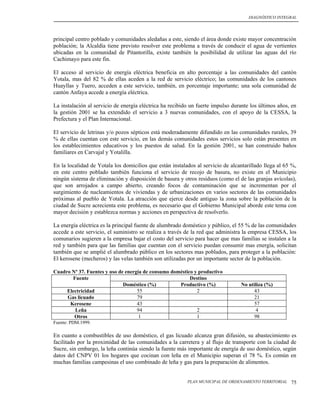 DIAGNÓSTICO INTEGRAL




principal centro poblado y comunidades aledañas a este, siendo el área donde existe mayor concentración
población; la Alcaldía tiene previsto resolver este problema a través de conducir el agua de vertientes
ubicadas en la comunidad de Pitantorilla, existe también la posibilidad de utilizar las aguas del río
Cachimayo para este fin.

El acceso al servicio de energía eléctrica beneficia en alto porcentaje a las comunidades del cantón
Yotala, mas del 82 % de ellas aceden a la red de servicio eléctrico; las comunidades de los cantones
Huayllas y Tuero, acceden a este servicio, también, en porcentaje importante; una sola comunidad de
cantón Anfaya accede a energía eléctrica.

La instalación al servicio de energía eléctrica ha recibido un fuerte impulso durante los últimos años, en
la gestión 2001 se ha extendido el servicio a 3 nuevas comunidades, con el apoyo de la CESSA, la
Prefectura y el Plan Internacional.

El servicio de letrinas y/o pozos sépticos está moderadamente difundido en las comunidades rurales, 39
% de ellas cuentan con este servicio, en las demás comunidades estos servicios solo están presentes en
los establecimientos educativos y los puestos de salud. En la gestión 2001, se han construido baños
familiares en Carvajal y Yotalilla.

En la localidad de Yotala los domicilios que están instalados al servicio de alcantarillado llega al 65 %,
en este centro poblado también funciona el servicio de recojo de basura, no existe en el Municipio
ningún sistema de eliminación y disposición de basura y otros residuos (como el de las granjas avícolas),
que son arrojados a campo abierto, creando focos de contaminación que se incrementan por el
surgimiento de nucleamientos de viviendas y de urbanizaciones en varios sectores de las comunidades
próximas al pueblo de Yotala. La atracción que ejerce desde antiguo la zona sobre la población de la
ciudad de Sucre acrecienta este problema, es necesario que el Gobierno Municipal aborde este tema con
mayor decisión y establezca normas y acciones en perspectiva de resolverlo.

La energía eléctrica es la principal fuente de alumbrado doméstico y público, el 55 % de las comunidades
accede a este servicio, el suministro se realiza a través de la red que administra la empresa CESSA, los
comunarios sugieren a la empresa bajar el costo del servicio para hacer que mas familias se instalen a la
red y también para que las familias que cuentan con el servicio puedan consumir mas energía, solicitan
también que se amplié el alumbrado público en los sectores mas poblados, para proteger a la población:
El kerosene (mecheros) y las velas también son utilizadas por un importante sector de la población.

Cuadro Nº 37. Fuentes y uso de energía de consumo doméstico y productivo
       Fuente                                             Destino
                              Doméstico (%)          Productivo (%)              No utiliza (%)
     Electricidad                   55                       2                         43
     Gas licuado                    79                                                 21
      Kerosene                      43                                                 57
        Leña                        94                       2                          4
        Otros                        1                       1                         98
Fuente: PDM.1999.

En cuanto a combustibles de uso doméstico, el gas licuado alcanza gran difusión, su abastecimiento es
facilitado por la proximidad de las comunidades a la carretera y al flujo de transporte con la ciudad de
Sucre, sin embargo, la leña continúa siendo la fuente más importante de energía de uso doméstico, según
datos del CNPV 01 los hogares que cocinan con leña en el Municipio superan el 78 %. Es común en
muchas familias campesinas el uso combinado de leña y gas para la preparación de alimentos.


                                                          PLAN MUNICIPAL DE ORDENAMIENTO TERRITORIAL   75
 