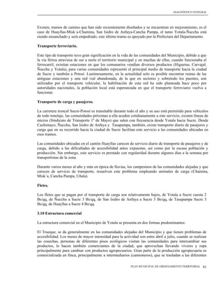 DIAGNÓSTICO INTEGRAL




Existen, tramos de camino que han sido recientemente diseñados y se encuentran en mejoramiento, es el
caso de Huayllas-Misk´a-Chamina, San Isidro de Anfaya-Cancha Pampa, el tamo Yotala-Ñucchu está
siendo ensanchado y será empedrado, este último tramo es apoyado por la Prefectura del Departamento.

Transporte ferroviario.

Este tipo de transporte tuvo gran significación en la vida de las comunidades del Municipio, debido a que
la vía férrea atraviesa de sur a norte el territorio municipal y en muchas de ellas, cuando funcionaba el
ferrocarril, existían estaciones en que los comunarios vendían diversos productos (Higueras, Carvajal,
Ñucchu y Yotala), para varias comunidades representó el principal medio de transporte hacia la ciudad
de Sucre y también a Potosí. Lastimosamente, en la actualidad solo es posible encontrar ruinas de las
antiguas estaciones y una red vial abandonada, de la que en sectores y sobretodo los puentes, son
utilizados por el transporte vehicular, la habilitación de esta red ha sido planteada hace poco por
autoridades nacionales, la población local está esperanzada en que el transporte ferroviario vuelva a
funcionar.

Transporte de carga y pasajeros.

La carretera troncal Sucre-Potosí es transitable durante todo el año y su uso está permitido para vehículos
de todo tonelaje, las comunidades próximas a ella aceden cotidianamente a este servicio, existen líneas de
micros (Sindicato de Transporte 1º de Mayo) que salen con frecuencia desde Yotala hacia Sucre. Desde
Cachimayo, Ñucchu, San Isidro de Anfaya y Tasapampa, también, existe transporte diario de pasajeros y
carga que en su recorrido hacia la ciudad de Sucre facilitan este servicio a las comunidades ubicadas en
esos tramos.

Las comunidades ubicadas en el cantón Huayllas carecen de servicio diario de transporte de pasajeros y de
carga, debido a las dificultades de accesibilidad antes expuestas, así como por la escasa población y
producción. Sin embargo, este servicio es prestado con regularidad durante algunos días a la semana por
transportistas de la zona.

Durante varios meses al año y más en época de lluvias, los campesinos de las comunidades alejadas y que
carecen de servicio de transporte, resuelven este problema empleando animales de carga (Chamina,
Misk´a, Cancha Pampa, Uñala).

Fletes.

Los fletes que se pagan por el transporte de carga son relativamente bajos, de Yotala a Sucre cuesta 2
Bs/qq, de Ñucchu a Sucre 3 Bs/qq, de San Isidro de Anfaya a Sucre 3 Bs/qq, de Tasapampa Sucre 3
Bs/qq, de Huayllas a Sucre 4 Bs/qq.

3.10 Estructura comercial

La estructura comercial en el Municipio de Yotala se presenta en dos formas predominantes:

El Trueque, se da generalmente en las comunidades alejadas del Municipio y que tienen problemas de
accesibilidad. Los meses de mayor intensidad para la actividad son entre abril a julio, cuando se realizan
las cosechas, personas de diferentes pisos ecológicos visitan las comunidades para intercambiar sus
productos, lo hacen también comerciantes de la ciudad, que aprovechan llevando víveres y ropa
principalmente para cambiar con productos agropecuarios. Gran parte de la producción agropecuaria es
comercializada en finca, principalmente a intermediarios (camioneros), que se trasladan a las diferentes

                                                          PLAN MUNICIPAL DE ORDENAMIENTO TERRITORIAL   81
 