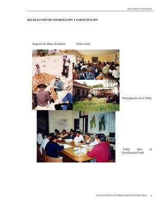 DIAGNÓSTICO INTEGRAL




RECOLECCIÓN DE INFORMACIÓN Y PARTICIPACIÓN




   Registro de Datos de Suelos   Taller zonal




                                                                     Participación en el Taller




                                                                     Taller      para        la
                                                                     Zonificación Final




                                                PLAN MUNICIPAL DE ORDENAMIENTO TERRITORIAL    9
 