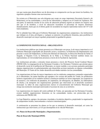 DIAGNÓSTICO INTEGRAL




con que cuenta para desarrollarse son de desventaja en comparación con las que tienen los hombres, los
siguientes ejemplos ilustran estas aseveraciones.

No existen en el Municipio una sola dirigenta que ocupe un cargo importante (Secretaría General o de
Relaciones), en las comunidades, a nivel de las subcentrales y tampoco en el Comité de Vigilancia. Por
otra parte, la matricula escolar en los ciclos de educación primaria registra un número de mujeres mas
alto que el de hombres, a nivel de educación secundaria el porcentaje de mujeres disminuye
dramáticamente, hasta que en el último grado de secundaria las mujeres representan menos del 18 % del
total estudiantes.

Por lo señalado hace falta que el Gobierno Municipal, las organizaciones campesinas y las instituciones
que trabajan en el área, privilegien y vuelquen su atención a la población femenina, para posibilitar el
desarrollo municipal con mayor equidad, propiciando la igualdad de género.



4. COMPONENTE INSTITUCIONAL - ORGANIZATIVO

Las instituciones públicas que tienen presencia en el Municipio son pocas, la de mayor importancia es el
Gobierno Municipal responsable del desarrollo social y económico, la Prefectura del Departamento está
presente a través del Subprefecto, la Dirección Distrital de Educación, la Dirección Distrital de Salud, el
Juzgado, el Registro Civil, la Defensoría de la Niñez y la Policía Nacional también tienen sus
representantes, la Universidad tiene presencia a través de la Facultad de Agronomía.

Las instituciones privadas y eclesiales tienen presencia a través del Proyecto Social Cardenal Maurer
(PROSCAM), la congregación de las Hermanas Cruzadas y los Hermanos Trinitarios que prestan apoyo
al desarrollo social de la población del Municipio; en menor medida y con acciones puntuales participan
algunas organizaciones no gubernamentales que desarrollan acciones puntuales en algunas comunidades
del Municipio. El Teatro de los Andes desarrolla actividades teatrales con las comunidades.

Las organizaciones de base de mayor importancia son los sindicatos campesinos comunales organizados
en 6 subcentrales, las juntas barriales que agrupan a los vecinos del pueblo de Yotala, los productores
lecheros organizados en los módulos lecheros constituyen también un sector importante, las cooperativas
de areneros y los sindicatos de panaderas, de carpinteros, de refresqueras, de albañiles, de elaboradoras
de chicha y de transporte son organizaciones gremiales que intervienen en el desarrollo económico
municipal. La labor de estas organizaciones merece el concentimiento del Gobierno Municipal que
otorga una resolución municipal autorizando el accionar de estas en su territorio.

Las organizaciones de mujeres del centro poblado de Yotala, son apoyadas por las Hermanas Cruzadas;
existen también organizaciones femeninas en las comunidades rurales, son promovidas por las
enfermeras del PROSCAM.

La Liga Deportiva, agrupa a las personas vinculadas a la práctica deportiva, propiciando la organización
de campeonatos locales, intercomunales e inclusive intermunicipales.

A continuación se presentan los planes en los que se enmarca el desarrollo municipal, así como las
instituciones que intervienen y el rol que desempeñan en la vida del Municipio.

4.1. Planes de Desarrollo Municipales y Departamentales.

Plan de Desarrollo Municipal (PDM)
                                                           PLAN MUNICIPAL DE ORDENAMIENTO TERRITORIAL   95
 