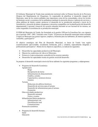 DIAGNÓSTICO INTEGRAL




El Gobierno Municipal de Yotala tiene jurisdicción territorial sobre la Primera Sección de la Provincia
Oropeza del Departamento de Chuquisaca. Es responsable de planificar el desarrollo integral del
Municipio, tanto de los centros poblados más importantes como de las comunidades; elevar los niveles
de bienestar social y económico de los pobladores mediante la ejecución directa e indirecta de servicios y
obras públicas de interés común; promover el desarrollo de su jurisdicción territorial a través de la
formulación y ejecución de planes, programas y proyectos compatibles con la planificación del desarrollo
departamental y nacional; conservar los recursos naturales haciendo un uso racional de los mismos, así
como resguardar el ecosistema de su jurisdicción municipal.

El PDM del Municipio de Yotala, fue formulado en la gestión 1999 por la Consultora Sur, con vigencia
por el periodo 1999 - 2003. Teniendo como Visión: “El proceso de desarrollo municipal estará orientado
a lograr un Municipio que genere ingresos, empleos y bienestar para sus habitantes, de manera equitativa,
sostenible y participativa”

El objetivo estratégico del Plan de Desarrollo Municipal, es hacer de Yotala “una región
económicamente aprovechable, socialmente fortalecida, justa y solidaria, espacialmente integrada y
políticamente participativa”. Dentro de los objetivos específicos, se indican los siguientes:

       Desarrollar las capacidades productivas del Municipio.
       Mejorar las condiciones de vida en el Municipio.
       Promover el aprovechamiento sostenible de los recursos naturales.
       Desarrollar las capacidades locales de gestión social del desarrollo.

Se propone el desarrollo municipal a través de llevar adelante los siguientes programas y subprogramas:

       Programa de Desarrollo Económico
        Agropecuario
                 Riego
                 Recuperación de tierras
                 Infraestructura de almacenamiento
                 Establos, corrales
                 Capacitación y asistencia técnica
                 Insumos
        Turismo
                 Refacciono de edificios históricos
                 Desarrollo de servicios para el turismo
                 Desarrollo de infraestructura para el turismo.
                 Promoción
        Otras actividades productivas
                 Desarrollo artesanal
                 Ferias y eventos
        Infraestructura básica productiva
                 Infraestructura vial
                 Electrificación rural
                 Comunicaciones
        Promoción económica

       Programa de desarrollo humano.
        Salud
        Educación
                                                            PLAN MUNICIPAL DE ORDENAMIENTO TERRITORIAL   96
 