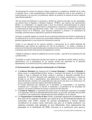 DIAGNÓSTICO INTEGRAL




“Se potenciarán los sectores con mayores ventajas comparativas y competitivas, alrededor de las cuales
se pretende llevar a cabo encadenamientos horizontales de integración entre la fase productiva, la
comercialización y los servicios a la producción, además, de promover la creación de nuevas empresas
especialmente pequeñas.”

“De esta manera las Prefecturas se involucran y facilitan las iniciativas privadas con dos intensidades:
una primera hacia la Pequeñas y Medianas Empresas –PYMES-, que requieren alta especialización
debido a su complejidad y un segundo grupo a través de iniciativas microempresariales de carácter
familiar, con una marcada orientación hacia su mantenimiento, crecimiento y consolidación, a través de
la conformación de redes agroindustriales rurales –AIR-, a ser creadas por lo gobierno municipal, bajo
asistencia técnica de la Prefectura, cuyas funciones específicas se refieren a la transferencia de
tecnología, asistencia técnica, capacitación y gestión de financiamiento.”

Asimismo se pretende impulsar la creación de una concurrencia financiera que facilite la ampliación de
las coberturas de los servicios al área rural, como también establecer centros de acopio y conservación de
productos agropecuarios y crear circuitos de información comercial.

“Lograr el uso adecuado de los recursos naturales y preservación de la calidad ambiental del
Departamento, para mejorar las condiciones de vida de la población...” Se orienta a fortalecer la
presencia de instituciones especializadas para la asistencia técnica, desarrollando proyectos de protección
y prestando atención para frenar procesos de degradación y erosión.

“Ampliar la cobertura y mejorar la calidad de los servicios sociales..., para elevar las condiciones de vida
y productividad....”

“Consolidar un marco institucional eficiente para mejorar la capacidad de gestión política, técnica y
administrativa, con la participación de los sectores sociales que intervienen en el desarrollo
departamental, en el contexto de la nueva cultura de diálogo y concertación...”

4.2 Funcionamiento y roles organizativo institucionales en el Municipio.

 El Gobierno Municipal está compuesto por el Concejo Municipal y el Ejecutivo Municipal, el
  último asume la responsabilidad política, técnica y económica del proceso de la Participación
  Popular y tiene la obligación de dirigir, conducir y gestionar el desarrollo sostenible de su
  jurisdicción. El Ejecutivo Municipal está organizado en la jefatura administrativa y financiera,
  dividida en tres áreas o departamentos: área administrativa contable, arrea técnica y área de
  desarrollo humano, teniendo como responsable para cada uno de estas áreas a un oficial mayor. En
  anexo se presenta la estructura orgánica del Gobierno Municipal.
  El Concejo Municipal está compuesto por el Presidente, el Vicepresidente y un Secretario,
  constituido por 5 concejales. Su función es deliberante y fiscalizadora de las actividades del
  ejecutivo. Las sesiones ordinarias de Concejo se realizan los días miércoles.
 El Comité de Vigilancia, es responsable del control social en el Municipio, representa a la sociedad
  civil organizada, velan por la adecuada planificación anual y su ejecución, intermedia entre las OTBs
  y el ejecutivo, está constituido por representantes del centro poblados y de los cantones.
 Las Organizaciones Territoriales de Base (OTBs), la principal organización de pobladores del
    área rural son los sindicatos comunales que a partir de la Ley de Participación Popular son
    reconocidos como OTB’s, orientan sus accionar principalmente a resolver aspectos
    reivindicativos de carácter social, intervienen muy poco en el ámbito productivo. Los
    sindicatos comunales están agrupados en cinco Subcentrales. Estas organizaciones han
    participado en la formulación del PDM, intervienen en la planificación anual operativa,
                                                           PLAN MUNICIPAL DE ORDENAMIENTO TERRITORIAL    99
 
