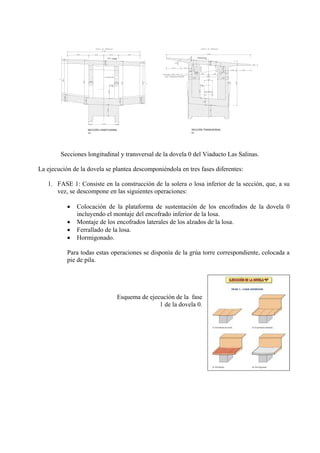PTE. -3.448% PERALTE 8%
SECCIÓN LONGITUDINAL
S/E S/E
SECCIÓN TRANSVERSAL
Secciones longitudinal y transversal de la dovela 0 del Viaducto Las Salinas.
La ejecución de la dovela se plantea descomponiéndola en tres fases diferentes:
1. FASE 1: Consiste en la construcción de la solera o losa inferior de la sección, que, a su
vez, se descompone en las siguientes operaciones:
• Colocación de la plataforma de sustentación de los encofrados de la dovela 0
incluyendo el montaje del encofrado inferior de la losa.
• Montaje de los encofrados laterales de los alzados de la losa.
• Ferrallado de la losa.
• Hormigonado.
Para todas estas operaciones se disponía de la grúa torre correspondiente, colocada a
pie de pila.
Esquema de ejecución de la fase
1 de la dovela 0.
 