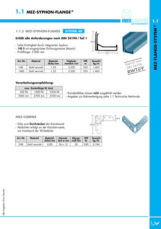 1.1         MEZ-SYPHON-FLANGE ®

                                                                                                                                             1.1




                                                                                                                                             MEZ-FLANGE-SYSTEM ®
                           1.1.3 MEZ-SYPHON-FLANGE                        SYSTEM 40

                           Erfüllt alle Anforderungen nach DIN 24194 / Teil 1
                                                                                                  29,0
                           - hohe Dichtigkeit durch integrierten Syphon
                           - 148 S mit eingespritzter Dichtungsmasse (Mastic)
                           - Profillänge: 5.000 mm                                                           33,2



                                                                                                                                        ch
                                                                                                                                  ft na
                            Art.-Nr.       Material        Material-       Trägheits-      VPE     Gewicht
                                                           dicke/mm       moment /cm4       m       kg /m
                                                                                                                           G eprü        4
                                                                                                                                 2419
                                                                                                                            DIN
                                                                                                                                      üV
                             148S       Stahl verzinkt        1,25             3,220       250      1,403
                             148S       Stahl verzinkt        1,25             3,220       250      1,403
                                                                                                                             RW T

                           Verarbeitungsempfehlung:
                                    max. Kantenlänge KL (mm)
                             0500 PA         1000 PA         2500 PA       - Kanaleckfälze müssen nicht ausgeklinkt werden
                             3000 mm         2700 mm         2500 mm       - Angaben zur Rahmenfertigung siehe 1.1 Technische Merkmale




                           MEZ-CORNER                                                                               33,2

                           - Ecke zum Durchstecken der Kanalwand                                 120,0
                           - Abdichten erfolgt an der Kanalstirnseite,
                             am Innenbord der Winkelecke

                            Art.-Nr.     Material        Material-    Schraub-   Abzugs-   VPE     Gewicht
                                                         dicke/mm    loch ø mm   maß mm    St.     kg /St.
                             248       Stahl verzinkt      4,00      26 x 13       30      200      0,184
Alle Angaben ohne Gewähr
 