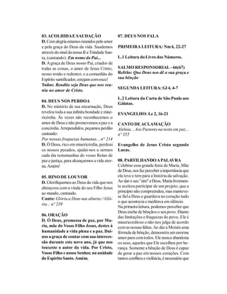 03. ACOLHIDA E SAUDAÇÃO                        07. DEUS NOS FALA
D. Com alegria estamos reunidos pelo amor
e pela graça do Deus da vida. Saudemos         PRIMEIRA LEITURA: Nm 6, 22-27
através do sinal da nossa fé a Trindade San-
ta, (cantando): Em nome do Pai...              L.1 Leitura do Livro dos Números.
D. A graça de Deus nosso Pai, criador de
todas as coisas, o amor de Jesus Cristo,       SALMO RESPONSORIAL - 66(67)
nosso irmão e redentor, e a comunhão do        Refrão: Que Deus nos dê a sua graça e
Espírito santificador, estejam convosco!       sua bênção
Todos: Bendito seja Deus que nos reu-
                                               SEGUNDA LEITURA: Gl 4, 4-7
niu no amor de Cristo.
                                               L.2 Leitura da Carta de São Paulo aos
04. DEUS NOS PERDOA
                                               Gálatas.
D. No mistério de sua encarnação, Deus
revelou toda a sua infinita bondade e mise-    EVANGELHO: Lc 2, 16-21
ricórdia. Às vezes não reconhecemos o
amor de Deus e não promovemos a paz e a        CANTO DE ACLAMAÇÃO
concórdia. Arrependidos, peçamos perdão        Aleluia... Aos Pastores na noite em paz...
cantando:                                      nº 355
Por nossas fraquezas humanas... n° 214
D. Ó Deus, rico em misericórdia, perdoai       Evangelho de Jesus Cristo segundo
os nossos pecados, ajudai-nos a sermos         Lucas.
cada dia testemunhas do vosso Reino de
paz e justiça, para alcançarmos a vida eter-   08. PARTILHANDO A PALAVRA
na. Amém!                                      Celebrar essa grande festa de Maria, Mãe
                                               de Deus, nos faz perceber a importância que
05. HINO DE LOUVOR                             ela teve e tem para a história da salvação.
D. Glorifiquemos ao Deus da vida que nos       Ao dar o seu "sim" a Deus, Maria livremen-
abençoou com a vinda do seu Filho Jesus        te aceitou participar de um projeto, que a
ao mundo, cantando.                            princípio não compreendeu, mas manteve-
                                               se fiel a Deus e guardava no coração tudo
Canto: Glória a Deus nas alturas:/ Gló-
                                               o que acontecia e meditava em silêncio.
ria... nº 239
                                               Na primeira leitura, podemos perceber que
                                               Deus enche de bênçãos o seu povo. Diante
06. ORAÇÃO                                     das limitações e fraquezas do povo, Ele é
D. Ó Deus, promessa de paz, por Ma-            misericordioso e não nos julga de acordo
ria, mãe do Vosso Filho Jesus, destes à        com as nossas faltas. Ao dar a Moisés uma
humanidade a vida plena e a paz. Dai-          fórmula de bênção, demonstra um enorme
nos a graça de contar com sua interces-        amor para com todos. Ele nunca abandona
são durante este novo ano, já que nos          os seus, aqueles que Ele escolheu por he-
touxeste o autor da vida. Por Cristo,          rança. Somente a bênção de Deus é capaz
Vosso Filho e nosso Senhor, na unidade         de gerar a paz em nossos corações. Com
do Espírito Santo. Amém.                       tantos conflitos e violência, é necessário que
 