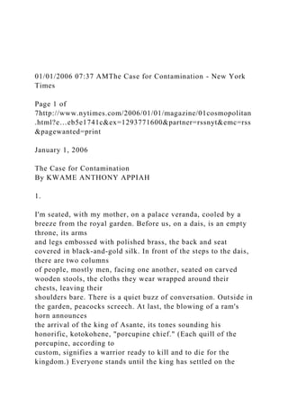 01/01/2006 07:37 AMThe Case for Contamination - New York
Times
Page 1 of
7http://www.nytimes.com/2006/01/01/magazine/01cosmopolitan
.html?e…eb5e1741c&ex=1293771600&partner=rssnyt&emc=rss
&pagewanted=print
January 1, 2006
The Case for Contamination
By KWAME ANTHONY APPIAH
1.
I'm seated, with my mother, on a palace veranda, cooled by a
breeze from the royal garden. Before us, on a dais, is an empty
throne, its arms
and legs embossed with polished brass, the back and seat
covered in black-and-gold silk. In front of the steps to the dais,
there are two columns
of people, mostly men, facing one another, seated on carved
wooden stools, the cloths they wear wrapped around their
chests, leaving their
shoulders bare. There is a quiet buzz of conversation. Outside in
the garden, peacocks screech. At last, the blowing of a ram's
horn announces
the arrival of the king of Asante, its tones sounding his
honorific, kotokohene, "porcupine chief." (Each quill of the
porcupine, according to
custom, signifies a warrior ready to kill and to die for the
kingdom.) Everyone stands until the king has settled on the
 
