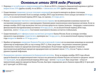 Основные итоги 2016 года (Россия):
• Переход от ослабления к укреплению рубля. Если за 2015 г. стоимость бивалютной корзины к рублю
выросла на 23% (рубль ослаб), то за 2016 г. – снизилась на 18% (рубль укрепился).
• Существенное снижение сальдо текущих операций из-за роста импорта на фоне стагнации
экспортных поступлений. Если за январь-ноябрь 2015 года величина этого сальдо составила 64 млрд
долл., то за аналогичный период 2016 года, по оценке, 22 млрд долл.
• Резкое сокращение чистого оттока капитала из страны из-за уменьшения плановых выплат по
погашению внешнего долга и «распродажи» банками ранее накопленных иностранных активов. Если за
январь-ноябрь 2015 года величина чистого оттока средств из страны (каналы - операции с капиталом и
финансовыми инструментами) составила 60 млрд долл., то за аналогичный период 2016 года,
оценочно, всего 3 млрд долл. Состояние платежного баланса остается стабильным.
• Существенный рост официальных валютных резервов Банка России. Если за январь-октябрь
прошлого года резервы сократились примерно на 2 млрд долл., то за аналогичный период текущего
года возросли почти на 15 млрд долл.
• Крайне осторожное снижение Банком России ключевой ставки из-за опасения невыхода на целевой
ориентир по инфляции (4% за год к концу 2017 г.). Как следствие – медленное снижение уровня
банковских ставок по кредитам конечным заёмщикам. В настоящее время средние ставки по
краткосрочным рублёвым кредитам предприятиям составляют около 13%, что на 7 проц. п. выше
уровня годовой инфляции.
• Повышение уровня ликвидности банковской системы. Если за январь-ноябрь 2015 года объем
средств банков на корреспондентских счетах и на депозитах в Банке России составлял в среднем около
1.5 трлн руб., то за аналогичный период 2016 года – почти 2 трлн руб. Как следствие – отказ от
привлечения дорогих кредитов Банка России, быстрое сокращение долга банков перед ЦБ (с 6 трлн руб.
до 2 трлн руб. за 2016 год).
2
 