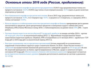 Основные итоги 2016 года (Россия, продолжение):
• Сжатие банковского портфеля кредитов предприятиям. В 2015 году среднемесячные темпы его
прироста составляли +0.2%. В 2016 году темпы стали отрицательными -0.1% (здесь и далее валютная
переоценка устранена).
• Рост банковского портфеля кредитов населению. Если в 2015 году среднемесячные темпы его
прироста составляли -0.8%, то в текущем году -0.4% в среднем за 1-2 кварталы, а с середины 2016 г.
темпы составляют +0.4%.
• Начало процесса стабилизации качества кредитного портфеля банков, прекращение роста уровня
неплатежей по кредитам. Доля просроченных кредитов в совокупных ссудах и займах (без учета
Сбербанка, ВТБ и Банка Москвы) к концу 2016 г. стабилизировалась на уровне около 10% (8% – годом
ранее).
• Частные банки перестали нести убытки (75 млрд руб. прибыли за январь-октябрь 2016 г. против
30 млрд руб. убытков за аналогичный период 2015 г. ). Крупнейшие государственные банки
существенно нарастили прибыль. Сбербанк, ВТБ и Газпромбанк за 11 месяцев 2016 г. заработали +729
млрд руб. (+264 млрд руб. за аналогичный период 2015 г.).
• Быстрое сокращение числа кредитных организаций (отзыв лицензий) из-за выявленных
нарушений и масштабных скрытых «дыр» в капиталах банков. За 2016 г. Банк России отозвал 97
лицензий на осуществление банковской деятельности с суммарной «дырой» в 676 млрд руб. Из них
66 лицензий приходились на банки, зарегистрированные в Москве, «дыра» в капитале которых
составила 625 млрд руб. Обеспеченность банков собственным капиталом продолжает оставаться
на исторически минимальных уровнях (средняя достаточность капитала по системе в диапазоне
12-13%).
3
 
