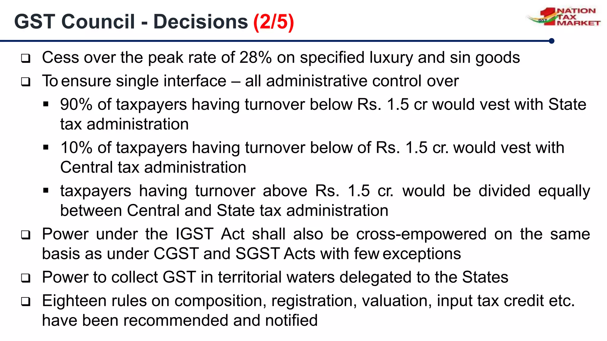  Cess over the peak rate of 28% on specified luxury and sin goods
 To ensure single interface – all administrative control over
 90% of taxpayers having turnover below Rs. 1.5 cr would vest with State
tax administration
 10% of taxpayers having turnover below of Rs. 1.5 cr. would vest with
Central tax administration
 taxpayers having turnover above Rs. 1.5 cr. would be divided equally
between Central and State tax administration
 Power under the IGST Act shall also be cross-empowered on the same
basis as under CGST and SGST Acts with few exceptions
 Power to collect GST in territorial waters delegated to the States
 Eighteen rules on composition, registration, valuation, input tax credit etc.
have been recommended and notified
GST Council - Decisions (2/5)
 