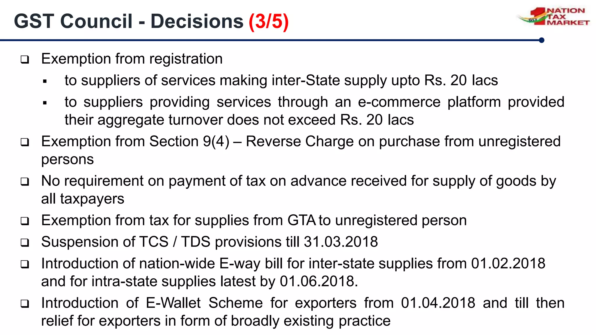  Exemption from registration
 to suppliers of services making inter-State supply upto Rs. 20 lacs
 to suppliers providing services through an e-commerce platform provided
their aggregate turnover does not exceed Rs. 20 lacs
 Exemption from Section 9(4) – Reverse Charge on purchase from unregistered
persons
 No requirement on payment of tax on advance received for supply of goods by
all taxpayers
 Exemption from tax for supplies from GTA to unregistered person
 Suspension of TCS / TDS provisions till 31.03.2018
 Introduction of nation-wide E-way bill for inter-state supplies from 01.02.2018
and for intra-state supplies latest by 01.06.2018.
 Introduction of E-Wallet Scheme for exporters from 01.04.2018 and till then
relief for exporters in form of broadly existing practice
GST Council - Decisions (3/5)
 