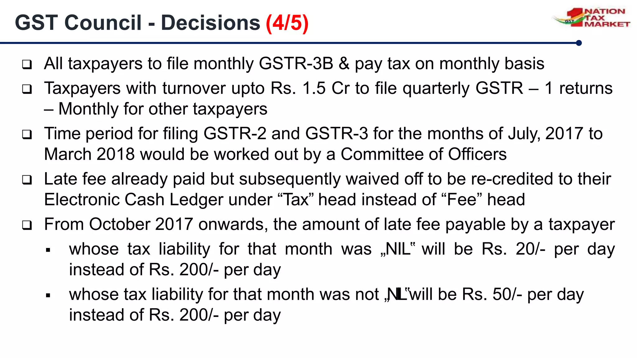  All taxpayers to file monthly GSTR-3B & pay tax on monthly basis
 Taxpayers with turnover upto Rs. 1.5 Cr to file quarterly GSTR – 1 returns
– Monthly for other taxpayers
 Time period for filing GSTR-2 and GSTR-3 for the months of July, 2017 to
March 2018 would be worked out by a Committee of Officers
 Late fee already paid but subsequently waived off to be re-credited to their
Electronic Cash Ledger under “Tax” head instead of “Fee” head
 From October 2017 onwards, the amount of late fee payable by a taxpayer
 whose tax liability for that month was „NIL‟ will be Rs. 20/- per day
instead of Rs. 200/- per day
 whose tax liability for that month was not „NIL‟will be Rs. 50/- per day
instead of Rs. 200/- per day
GST Council - Decisions (4/5)
 