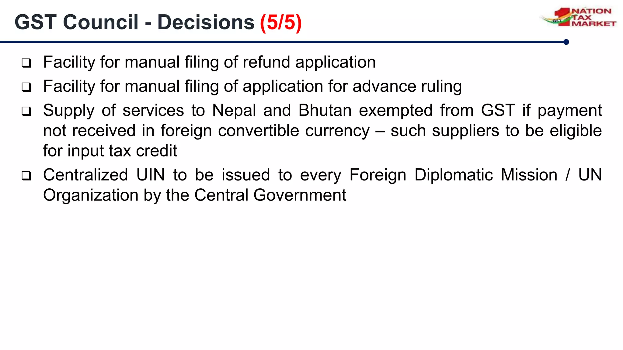  Facility for manual filing of refund application
 Facility for manual filing of application for advance ruling
 Supply of services to Nepal and Bhutan exempted from GST if payment
not received in foreign convertible currency – such suppliers to be eligible
for input tax credit
 Centralized UIN to be issued to every Foreign Diplomatic Mission / UN
Organization by the Central Government
GST Council - Decisions (5/5)
 