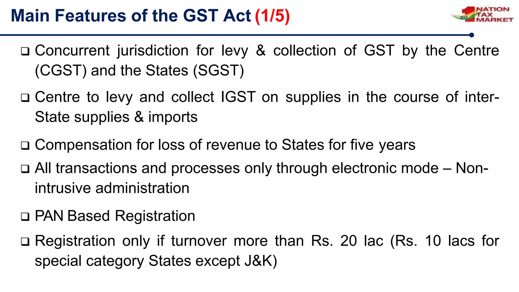  Concurrent jurisdiction for levy & collection of GST by the Centre
(CGST) and the States (SGST)
 Centre to levy and collect IGST on supplies in the course of inter-
State supplies & imports
 Compensation for loss of revenue to States for five years
 All transactions and processes only through electronic mode – Non-
intrusive administration
 PAN Based Registration
 Registration only if turnover more than Rs. 20 lac (Rs. 10 lacs for
special category States except J&K)
Main Features of the GST Act (1/5)
 