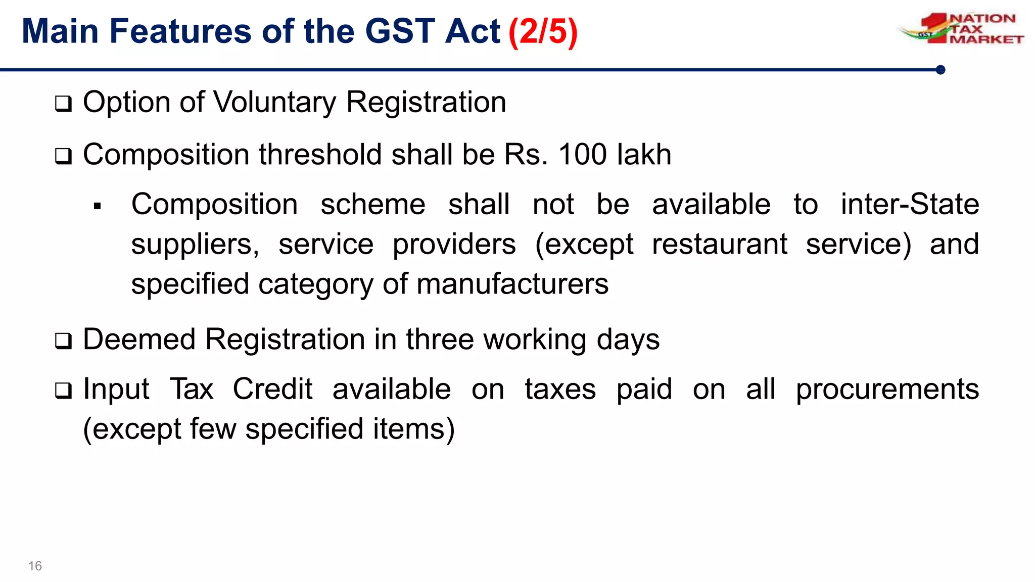 Main Features of the GST Act (2/5)
16
 Option of Voluntary Registration
 Composition threshold shall be Rs. 100 lakh
 Composition scheme shall not be available to inter-State
suppliers, service providers (except restaurant service) and
specified category of manufacturers
 Deemed Registration in three working days
 Input Tax Credit available on taxes paid on all procurements
(except few specified items)
 