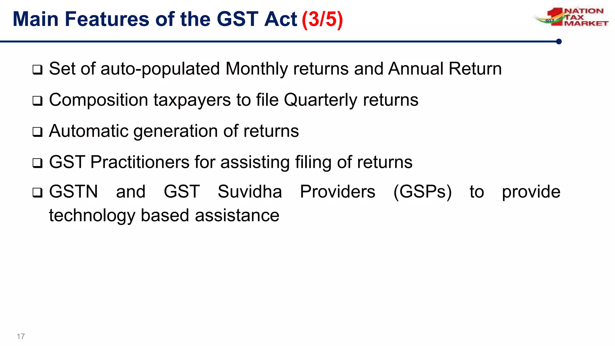 Main Features of the GST Act (3/5)
17
 Set of auto-populated Monthly returns and Annual Return
 Composition taxpayers to file Quarterly returns
 Automatic generation of returns
 GST Practitioners for assisting filing of returns
 GSTN and GST Suvidha Providers (GSPs) to provide
technology based assistance
 