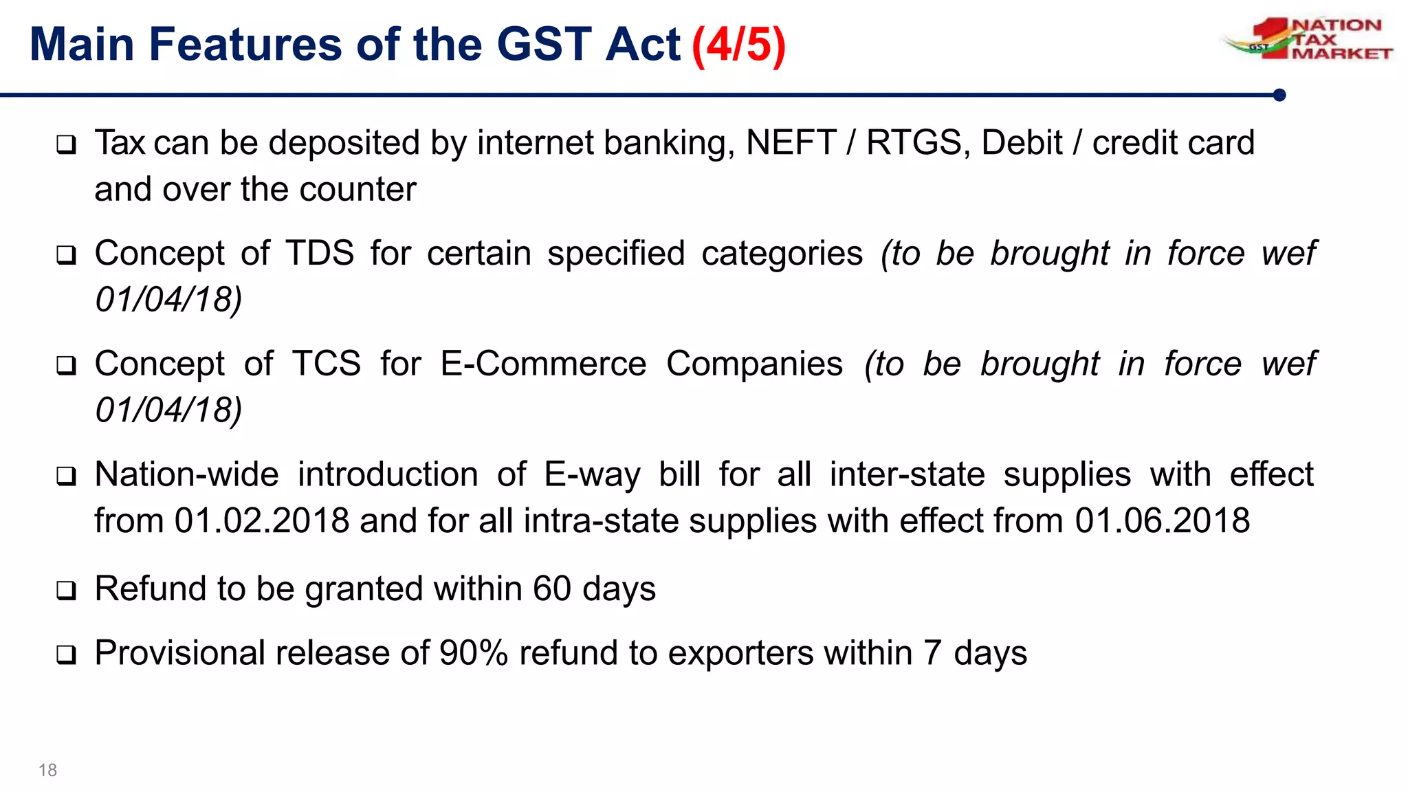 Main Features of the GST Act (4/5)
18
 Tax can be deposited by internet banking, NEFT / RTGS, Debit / credit card
and over the counter
 Concept of TDS for certain specified categories (to be brought in force wef
01/04/18)
 Concept of TCS for E-Commerce Companies (to be brought in force wef
01/04/18)
 Nation-wide introduction of E-way bill for all inter-state supplies with effect
from 01.02.2018 and for all intra-state supplies with effect from 01.06.2018
 Refund to be granted within 60 days
 Provisional release of 90% refund to exporters within 7 days
 