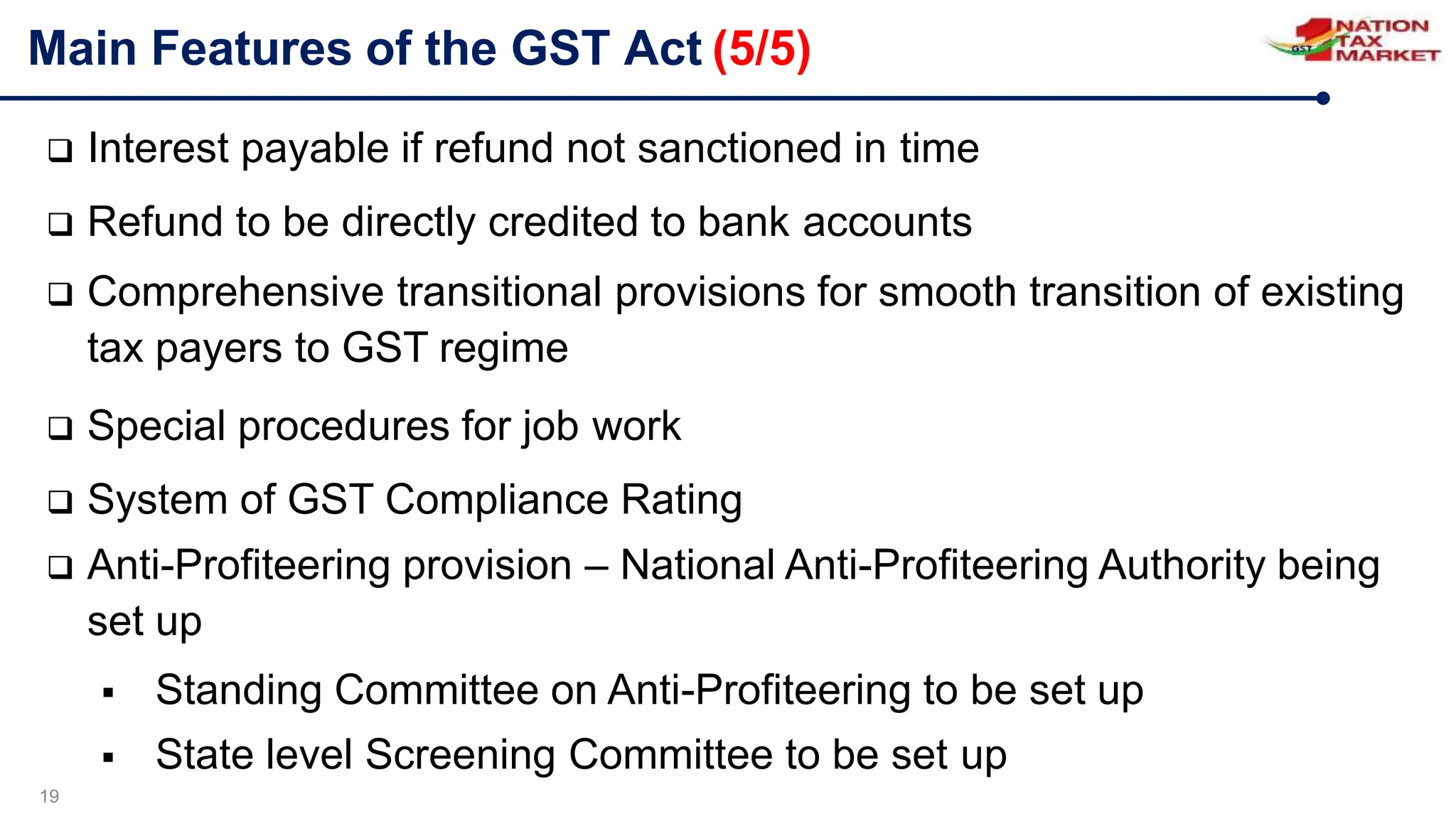 Main Features of the GST Act (5/5)
19
 Interest payable if refund not sanctioned in time
 Refund to be directly credited to bank accounts
 Comprehensive transitional provisions for smooth transition of existing
tax payers to GST regime
 Special procedures for job work
 System of GST Compliance Rating
 Anti-Profiteering provision – National Anti-Profiteering Authority being
set up
 Standing Committee on Anti-Profiteering to be set up
 State level Screening Committee to be set up
 