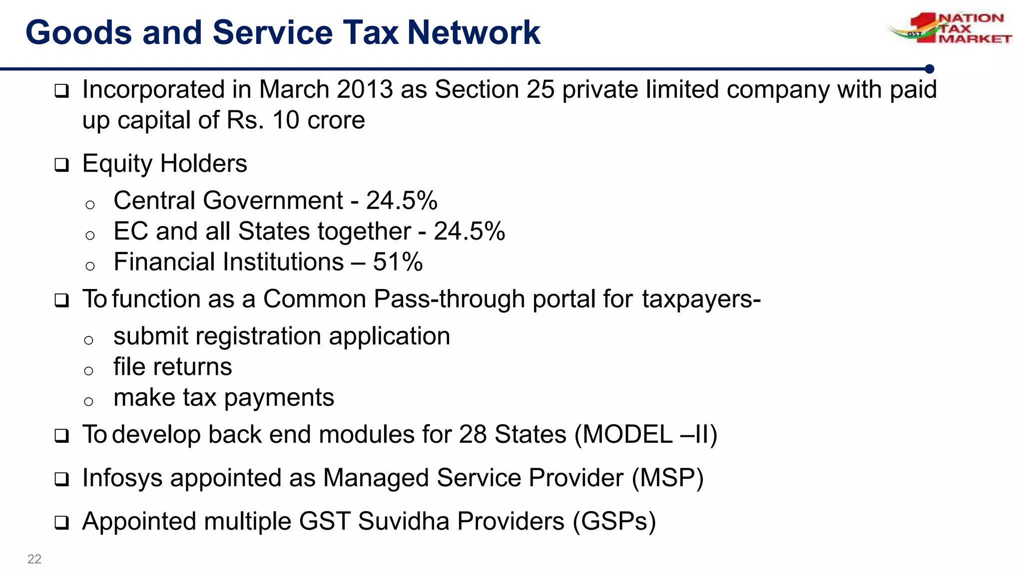 Goods and Service Tax Network
22
 Incorporated in March 2013 as Section 25 private limited company with paid
up capital of Rs. 10 crore
 Equity Holders
o Central Government - 24.5%
o EC and all States together - 24.5%
o Financial Institutions – 51%
 To function as a Common Pass-through portal for taxpayers-
o submit registration application
o file returns
o make tax payments
 To develop back end modules for 28 States (MODEL –II)
 Infosys appointed as Managed Service Provider (MSP)
 Appointed multiple GST Suvidha Providers (GSPs)
 
