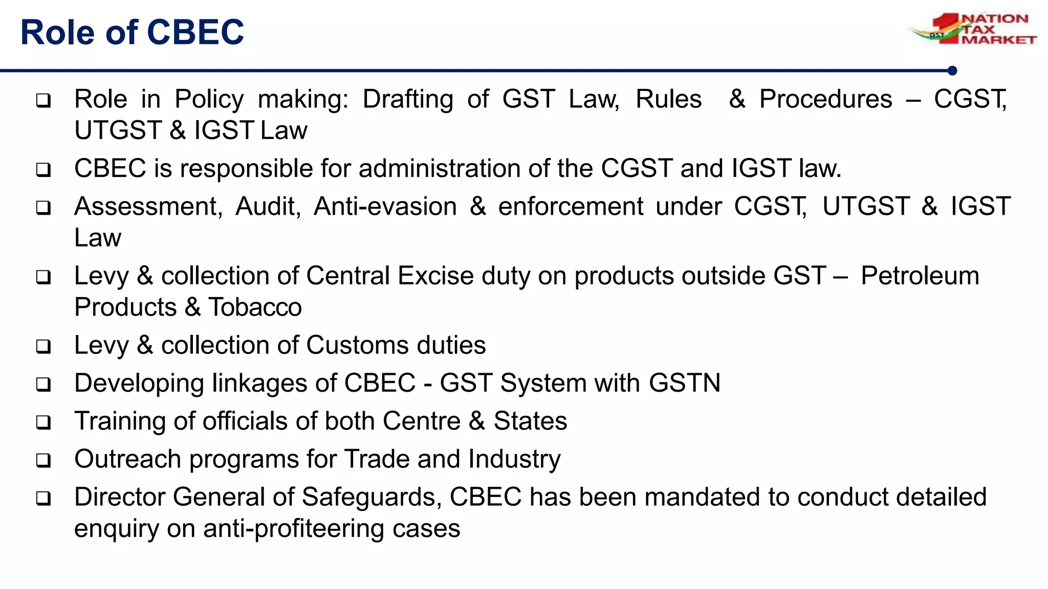 Role of CBEC
 Role in Policy making: Drafting of GST Law, Rules & Procedures – CGST
,
UTGST & IGST Law
 CBEC is responsible for administration of the CGST and IGST law.
 Assessment, Audit, Anti-evasion & enforcement under CGST
, UTGST & IGST
Law
 Levy & collection of Central Excise duty on products outside GST – Petroleum
Products & Tobacco
 Levy & collection of Customs duties
 Developing linkages of CBEC - GST System with GSTN
 Training of officials of both Centre & States
 Outreach programs for Trade and Industry
 Director General of Safeguards, CBEC has been mandated to conduct detailed
enquiry on anti-profiteering cases
 