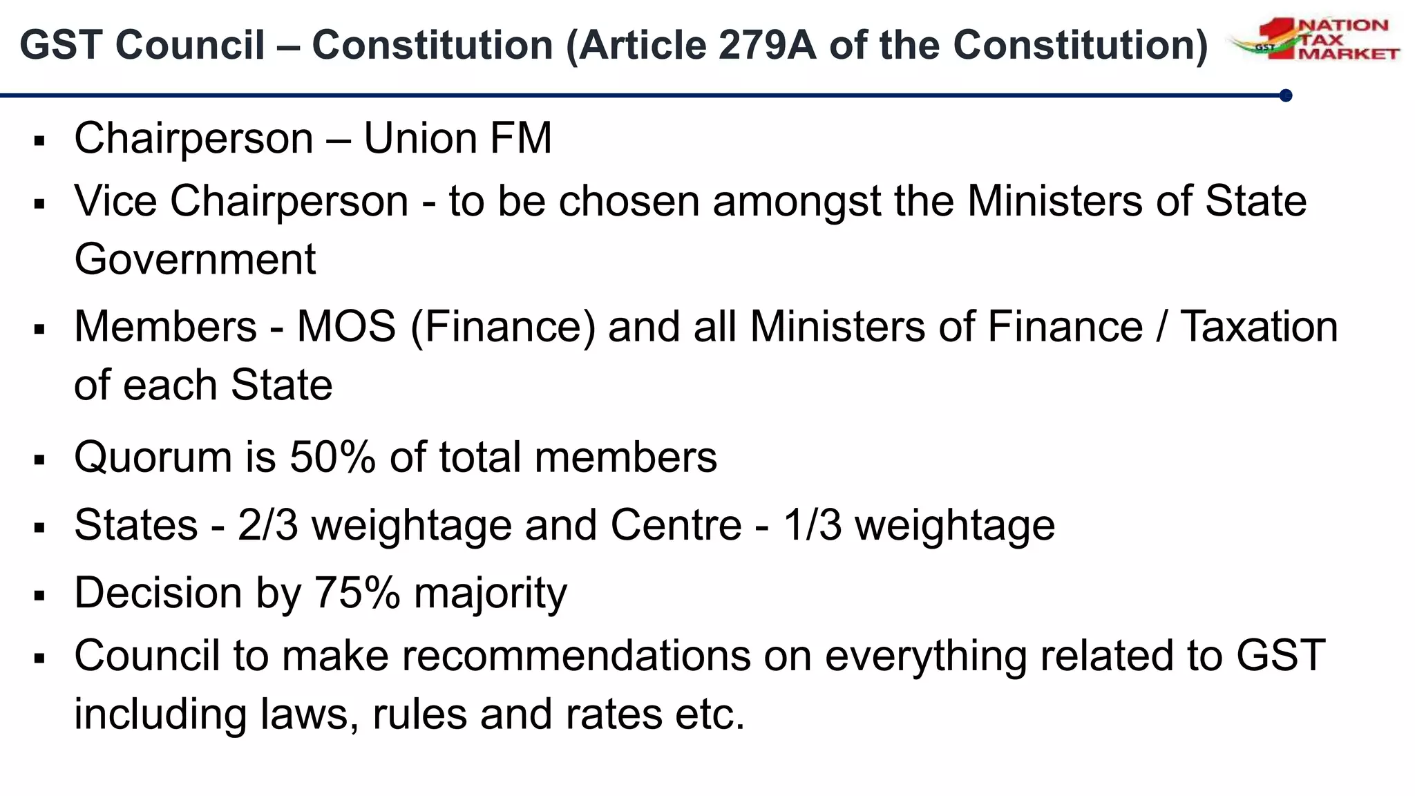 GST Council – Constitution (Article 279A of the Constitution)
 Chairperson – Union FM
 Vice Chairperson - to be chosen amongst the Ministers of State
Government
 Members - MOS (Finance) and all Ministers of Finance / Taxation
of each State
 Quorum is 50% of total members
 States - 2/3 weightage and Centre - 1/3 weightage
 Decision by 75% majority
 Council to make recommendations on everything related to GST
including laws, rules and rates etc.
 