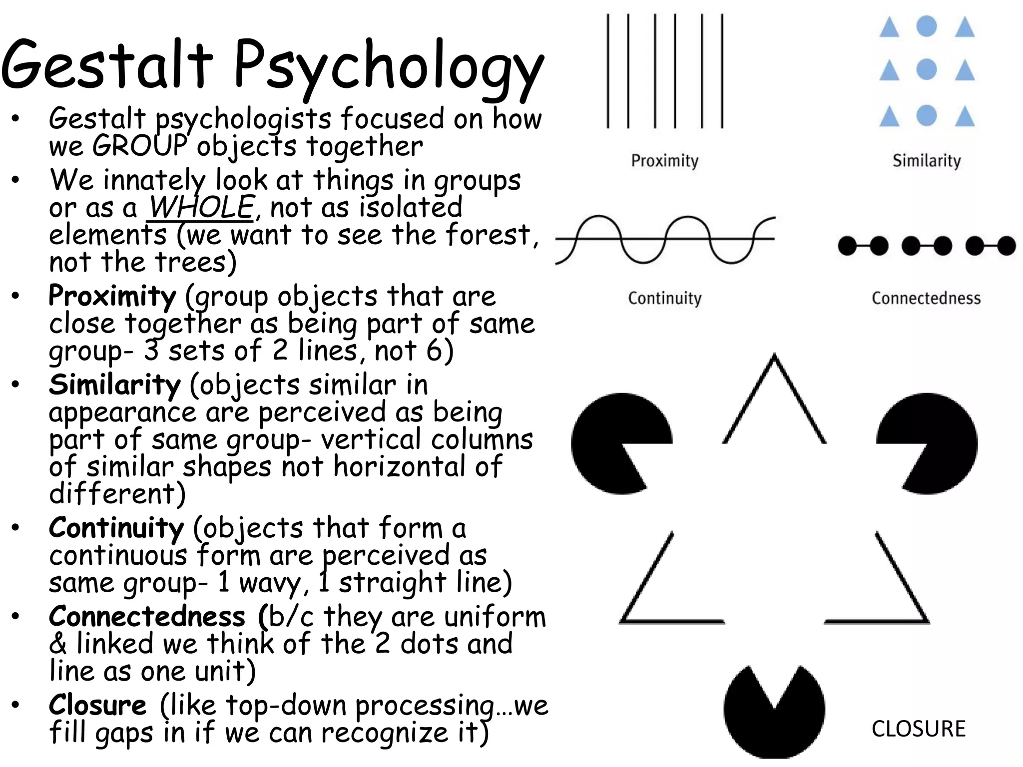 Gestalt Psychology
• Gestalt psychologists focused on how
we GROUP objects together
• We innately look at things in groups
or as a WHOLE, not as isolated
elements (we want to see the forest,
not the trees)
• Proximity (group objects that are
close together as being part of same
group- 3 sets of 2 lines, not 6)
• Similarity (objects similar in
appearance are perceived as being
part of same group- vertical columns
of similar shapes not horizontal of
different)
• Continuity (objects that form a
continuous form are perceived as
same group- 1 wavy, 1 straight line)
• Connectedness (b/c they are uniform
& linked we think of the 2 dots and
line as one unit)
• Closure (like top-down processing…we
fill gaps in if we can recognize it) CLOSURE
 