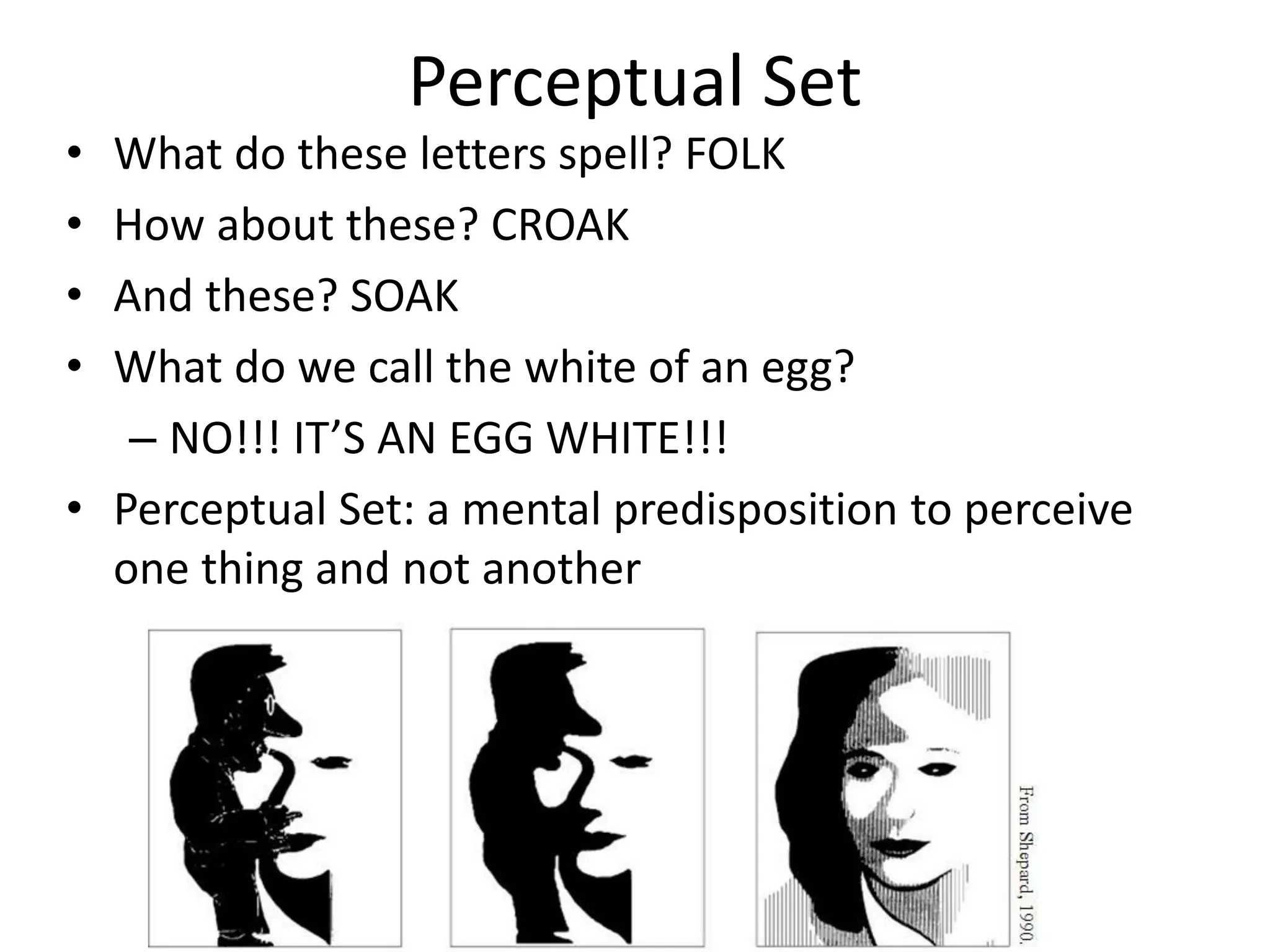 Perceptual Set
• What do these letters spell? FOLK
• How about these? CROAK
• And these? SOAK
• What do we call the white of an egg?
– NO!!! IT’S AN EGG WHITE!!!
• Perceptual Set: a mental predisposition to perceive
one thing and not another
 