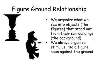 Figure Ground Relationship
• We organize what we
see into objects (the
figures) that stand out
from their surroundings
(the background)
• We always organize
stimulus into a figure
seen against the ground
 