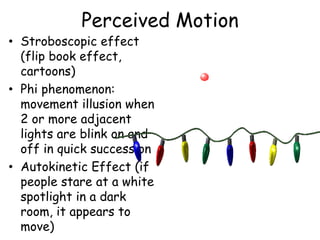Perceived Motion
• Stroboscopic effect
(flip book effect,
cartoons)
• Phi phenomenon:
movement illusion when
2 or more adjacent
lights are blink on and
off in quick succession
• Autokinetic Effect (if
people stare at a white
spotlight in a dark
room, it appears to
move)
 