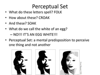 Perceptual Set
• What do these letters spell? FOLK
• How about these? CROAK
• And these? SOAK
• What do we call the white of an egg?
– NO!!! IT’S AN EGG WHITE!!!
• Perceptual Set: a mental predisposition to perceive
one thing and not another
 
