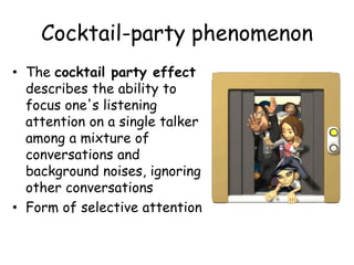 Cocktail-party phenomenon
• The cocktail party effect
describes the ability to
focus one's listening
attention on a single talker
among a mixture of
conversations and
background noises, ignoring
other conversations
• Form of selective attention
 