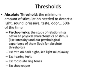 Thresholds
• Absolute Threshold: the minimum
amount of stimulation needed to detect a
light, sound, pressure, taste, odor… 50%
of the time
– Psychophysics: the study of relationships
between physical characteristics of stimuli
(like intensity) and our psychological
experience of them (look for absolute
thresholds)
– Ex: mtn on dark night, see light miles away
– Ex: hearing tests
– Ex: mosquito ring tones
– Ex: shopkeeper
 