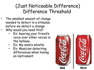(Just Noticeable Difference)
Difference Threshold
• The smallest amount of change
needed to detect in a stimulus
before we detect a change
• Why would you need this?
• Ex: hearing your friend’s
voice over other voices in
the hallway
• Ex: My mom’s whistle
• Ex: Musician detecting
differences when tuning
an instrument
 