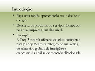 Introdução
• Faça uma rápida apresentação sua e dos seus
colegas.
• Descreva os produtos ou serviços fornecidos
pela sua empresas, em alto nível.
• Exemplo:
A Trey Research oferece soluções completas
para planejamento estratégico de marketing,
de relatórios globais de inteligência
empresarial à análise de mercado direcionada.
 