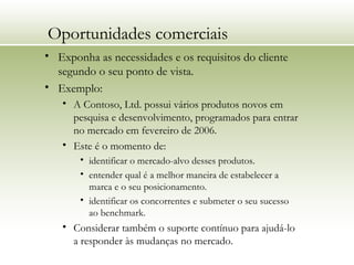 Oportunidades comerciais
• Exponha as necessidades e os requisitos do cliente
segundo o seu ponto de vista.
• Exemplo:
• A Contoso, Ltd. possui vários produtos novos em
pesquisa e desenvolvimento, programados para entrar
no mercado em fevereiro de 2006.
• Este é o momento de:
• identificar o mercado-alvo desses produtos.
• entender qual é a melhor maneira de estabelecer a
marca e o seu posicionamento.
• identificar os concorrentes e submeter o seu sucesso
ao benchmark.
• Considerar também o suporte contínuo para ajudá-lo
a responder às mudanças no mercado.
 