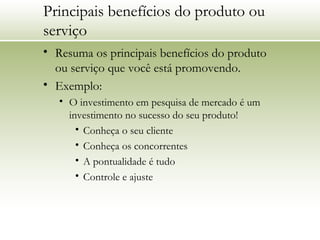 Principais benefícios do produto ou
serviço
• Resuma os principais benefícios do produto
ou serviço que você está promovendo.
• Exemplo:
• O investimento em pesquisa de mercado é um
investimento no sucesso do seu produto!
• Conheça o seu cliente
• Conheça os concorrentes
• A pontualidade é tudo
• Controle e ajuste
 