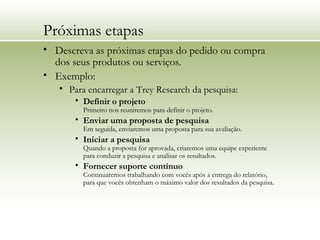 Próximas etapas
• Descreva as próximas etapas do pedido ou compra
dos seus produtos ou serviços.
• Exemplo:
• Para encarregar a Trey Research da pesquisa:
• Definir o projeto
Primeiro nos reuniremos para definir o projeto.
• Enviar uma proposta de pesquisa
Em seguida, enviaremos uma proposta para sua avaliação.
• Iniciar a pesquisa
Quando a proposta for aprovada, criaremos uma equipe experiente
para conduzir a pesquisa e analisar os resultados.
• Fornecer suporte contínuo
Continuaremos trabalhando com vocês após a entrega do relatório,
para que vocês obtenham o máximo valor dos resultados da pesquisa.
 