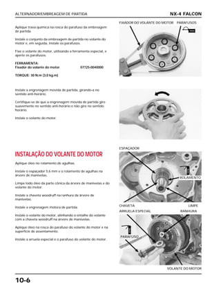 ALTERNADOR/EMBREAGEM DE PARTIDA
10-6
Aplique trava química na rosca do parafuso da embreagem
de partida.
Instale o conjunto da embreagem de partida no volante do
motor e, em seguida, instale os parafusos.
Fixe o volante do motor, utilizando a ferramenta especial, e
aperte os parafusos.
FERRAMENTA:
Fixador do volante do motor 07725-0040000
TORQUE: 30 N.m (3,0 kg.m)
FIXADOR DO VOLANTE DO MOTOR PARAFUSOS
INSTALAÇÃO DO VOLANTE DO MOTOR
Aplique óleo no rolamento de agulhas.
Instale o espaçador 5,6 mm e o rolamento de agulhas na
árvore de manivelas.
Limpe todo óleo da parte cônica da árvore de manivelas e do
volante do motor.
Instale a chaveta woodruff na ranhura da árvore de
manivelas.
Instale a engrenagem motora de partida.
Instale o volante do motor, alinhando o entalhe do volante
com a chaveta woodruff na árvore de manivelas.
Aplique óleo na rosca do parafuso do volante do motor e na
superfície de assentamento.
Instale a arruela especial e o parafuso do volante do motor.
CHAVETA LIMPE
ESPAÇADOR
VOLANTE DO MOTOR
ARRUELA ESPECIAL RANHURA
Instale a engrenagem movida de partida, girando-a no
sentido anti-horário.
Certifique-se de que a engrenagem movida de partida gire
suavemente no sentido anti-horário e não gire no sentido
horário.
Instale o volante do motor.
NX-4 FALCON
ROLAMENTO
PARAFUSO
TRAVA
ÓLEO
ÓLEO
 