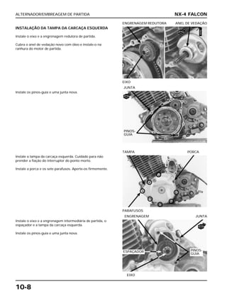 ALTERNADOR/EMBREAGEM DE PARTIDA
10-8
INSTALAÇÃO DA TAMPA DA CARCAÇA ESQUERDA
Instale o eixo e a engrenagem redutora de partida.
Cubra o anel de vedação novo com óleo e instale-o na
ranhura do motor de partida.
EIXO
ENGRENAGEM REDUTORA ANEL DE VEDAÇÃO
Instale a tampa da carcaça esquerda. Cuidado para não
prender a fiação do interruptor do ponto morto.
Instale a porca e os sete parafusos. Aperte-os firmemente.
PARAFUSOS
TAMPA PORCA
Instale o eixo e a engrenagem intermediária de partida, o
espaçador e a tampa da carcaça esquerda.
Instale os pinos-guia e uma junta nova.
EIXO
ENGRENAGEM JUNTA
Instale os pinos-guia e uma junta nova.
JUNTA
NX-4 FALCON
PINOS-
GUIA
PINOS-
GUIA
ESPAÇADOR
NOVO
NOVA
NOVA
ÓLEO
 