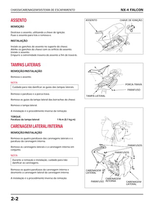 CHASSI/CARENAGEM/SISTEMA DE ESCAPAMENTO
2-2
ASSENTO
REMOÇÃO
Destrave o assento, utilizando a chave de ignição.
Puxe o assento para trás e remova-o.
INSTALAÇÃO
Instale os ganchos do assento no suporte do chassi.
Alinhe os ganchos do chassi com os orifício do assento.
Instale o assento.
Empurre a extremidade traseira do assento a fim de travá-lo.
TAMPAS LATERAIS
REMOÇÃO/INSTALAÇÃO
Remova o assento.
NOTA
Remova o parafuso e a porca-trava.
Remova as guias da tampa lateral das borrachas do chassi.
Remova a tampa lateral.
A instalação é o procedimento inverso da remoção.
TORQUE:
Parafuso da tampa lateral: 1 N.m (0,1 kg.m)
CARENAGEM LATERAL/INTERNA
REMOÇÃO/INSTALAÇÃO
Remova os quatro parafusos das carenagens laterais e o
parafuso da carenagem interna.
Remova as carenagens laterais e a carenagem interna em
conjunto.
NOTA
Remova os quatro parafusos da carenagem interna e
desmonte a carenagem lateral da carenagem interna.
A instalação é o procedimento inverso da remoção.
Durante a remoção e instalação, cuidado para não
danificar as carenagens.
Cuidado para não danificar as guias das tampas laterais.
NX-4 FALCON
ASSENTO CHAVE DE IGNIÇÃO
PORCA-TRAVA
PARAFUSO
TAMPA LATERAL
PARAFUSOS
PARAFUSOS
CARENAGEM
LATERAL
PARAFUSO
CARENAGEM
INTERNA
CARENAGEM
LATERAL
 