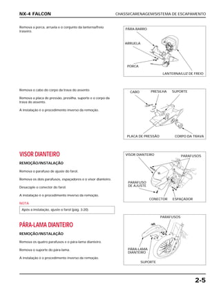 CHASSI/CARENAGEM/SISTEMA DE ESCAPAMENTO
2-5
Remova a porca, arruela e o conjunto da lanterna/freio
traseiro.
VISOR DIANTEIRO
REMOÇÃO/INSTALAÇÃO
Remova o parafuso de ajuste do farol.
Remova os dois parafusos, espaçadores e o visor dianteiro.
Desacople o conector do farol.
A instalação é o procedimento inverso da remoção.
NOTA
PÁRA-LAMA DIANTEIRO
REMOÇÃO/INSTALAÇÃO
Remova os quatro parafusos e o pára-lama dianteiro.
Remova o suporte do pára-lama.
A instalação é o procedimento inverso da remoção.
Após a instalação, ajuste o farol (pág. 3-20).
Remova o cabo do corpo da trava do assento.
Remova a placa de pressão, presilha, suporte e o corpo da
trava do assento.
A instalação é o procedimento inverso da remoção.
NX-4 FALCON
PÁRA-BARRO
ARRUELA
PORCA
LANTERNA/LUZ DE FREIO
CABO PRESILHA SUPORTE
PLACA DE PRESSÃO CORPO DA TRAVA
VISOR DIANTEIRO PARAFUSOS
PARAFUSO
DE AJUSTE
CONECTOR ESPAÇADOR
PARAFUSOS
PÁRA-LAMA
DIANTEIRO
SUPORTE
 