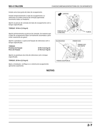 CHASSI/CARENAGEM/SISTEMA DE ESCAPAMENTO
2-7
Instale uma nova junta do tubo de escapamento.
Instale temporariamente o tubo de escapamento e o
silencioso na ordem inversa da remoção apertando
levemente todos os fixadores.
Aperte as porcas de conexão do tubo de escapamento com o
torque especificado.
TORQUE: 18 N.m (1,8 kg.m)
Aperte primeiramente as porcas de conexão, de maneira que
o tubo de escapamento fique corretamente assentado e para
evitar vazamento de gases.
Aperte o parafuso e a porca de fixação do silencioso com o
torque especificado.
TORQUE:
Parafuso de fixação 32 N.m (3,2 kg.m)
Porca de fixação 21 N.m (2,1 kg.m)
Aperte os parafusos da cinta do silencioso com o torque
especificado.
TORQUE: 20 N.m (2,0 kg.m)
Após a instalação, verifique se o sistema de escapamento
apresenta vazamento.
NX-4 FALCON
JUNTAS
PORCAS DE
CONEXÃO TUBOS
SILENCIOSO PARAFUSO
PARAFUSO
DA CINTA
PARAFUSO/PORCA
NOVA
NOTAS
 