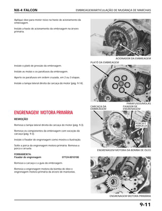 EMBREAGEM/ARTICULAÇÃO DE MUDANÇA DE MARCHAS
9-11
Aplique óleo para motor novo na haste de acionamento da
embreagem.
Instale a haste de acionamento da embreagem na árvore
primária.
ACIONADOR DA EMBREAGEM
ENGRENAGEM MOTORA PRIMÁRIA
REMOÇÃO
Remova a tampa lateral direita da carcaça do motor (pág. 9-3).
Remova os componentes da embreagem com exceção da
carcaça (pág. 9-3).
Instale o fixador de engrenagem como mostra a ilustração.
Solte a porca da engrenagem motora primária. Remova a
porca e arruela.
FERRAMENTA:
Fixador de engrenagem 07724-0010100
Remova a carcaça e a guia da embreagem.
Remova a engrenagem motora da bomba de óleo e
engrenagem motora primária da árvore de manivelas.
ENGRENAGEM MOTORA DA BOMBA DE ÓLEO
CARCAÇA DA FIXADOR DE
EMBREAGEM ENGRENAGEM
ENGRENAGEM MOTORA PRIMÁRIA
Instale o platô de pressão da embreagem.
Instale as molas e os parafusos da embreagem.
Aperte os parafusos em ordem cruzada, em 2 ou 3 etapas.
Instale a tampa lateral direita da carcaça do motor (pág. 9-14).
PARAFUSOS/MOLAS
PLATÔ DA EMBREAGEM
NX-4 FALCON
PORCA E
ARRUELA
ÓLEO
 