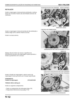 EMBREAGEM/ARTICULAÇÃO DE MUDANÇA DE MARCHAS
9-12
INSTALAÇÃO
Instale a engrenagem motora primária alinhando a ranhura
larga com os dentes maiores da extremidade da árvore de
manivelas.
RANHURA LARGA
ENGRENAGEM MOTORA PRIMÁRIA DENTES MAIORES
Aplique óleo de motor nas roscas e superfícies de
assentamento da porca da engrenagem motora primária e
instale-a juntamente com a arruela.
PORCA DA ENGRENAGEM MOTORA PRIMÁRIA
ARRUELA
Instale o fixador de engrenagem e aperte a porca da
engrenagem motora primária com o torque especificado.
FERRAMENTA:
Fixador de engrenagem 07724-0010100
TORQUE: 88 N.m (8,8 kg.m)
Instale os seguintes componentes:
– Todos os componentes da embreagem (pág. 9-9).
– Tampa lateral direita da carcaça (pág. 9-14).
FIXADOR DE ENGRENAGEM
PORCA DA ENGRENAGEM MOTORA PRIMÁRIA
Instale a engrenagem motora da bomba de óleo alinhando a
ranhura larga com os dentes maiores do eixo.
Instale a carcaça externa.
ENGRENAGEM MOTORA DA BOMBA DE ÓLEO
CARCAÇA DA EMBREAGEM
NX-4 FALCON
ÓLEO
 