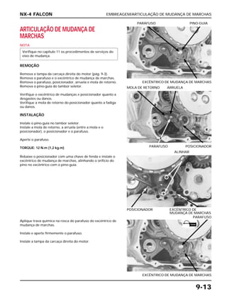 EMBREAGEM/ARTICULAÇÃO DE MUDANÇA DE MARCHAS
9-13
ARTICULAÇÃO DE MUDANÇA DE
MARCHAS
NOTA
REMOÇÃO
Remova a tampa da carcaça direita do motor (pág. 9-3).
Remova o parafuso e o excêntrico de mudança de marchas.
Remova o parafuso, posicionador, arruela e mola de retorno.
Remova o pino-guia do tambor seletor.
Verifique o excêntrico de mudanças e posicionador quanto a
desgastes ou danos.
Verifique a mola de retorno do posicionador quanto a fadiga
ou danos.
INSTALAÇÃO
Instale o pino-guia no tambor seletor.
Instale a mola de retorno, a arruela (entre a mola e o
posicionador), o posicionador e o parafuso.
Aperte o parafuso.
TORQUE: 12 N.m (1,2 kg.m)
Verifique no capítulo 11 os procedimentos de serviços do
eixo de mudança.
EXCÊNTRICO DE MUDANÇA DE MARCHAS
PARAFUSO PINO-GUIA
Rebaixe o posicionador com uma chave de fenda e instale o
excêntrico de mudança de marchas, alinhando o orifício do
pino no excêntrico com o pino-guia.
POSICIONADOR EXCÊNTRICO DE
MUDANÇA DE MARCHAS
ALINHAR
Aplique trava química na rosca do parafuso do excêntrico de
mudança de marchas.
Instale e aperte firmemente o parafuso.
Instale a tampa da carcaça direita do motor.
EXCÊNTRICO DE MUDANÇA DE MARCHAS
PARAFUSO
PARAFUSO POSICIONADOR
MOLA DE RETORNO ARRUELA
NX-4 FALCON
TRAVA
 