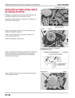 EMBREAGEM/ARTICULAÇÃO DE MUDANÇA DE MARCHAS
9-14
INSTALAÇÃO DA TAMPA LATERAL DIREITA
DA CARCAÇA DO MOTOR
Verifique se o vedador de óleo da árvore de manivelas está
assentado na tampa da carcaça direita do motor.
Substitua o vedador de óleo, removendo o anel elástico, se
estiver gasto ou danificado.
ANEL ELÁSTICO
VEDADOR DE ÓLEO
Instale a tampa lateral direita da carcaça do motor, girando o
braço de acionamento no sentido horário para acoplar a
ranhura do braço com o flange da haste de acionamento
como mostra a ilustração.
Instale e aperte firmemente os onze parafusos da tampa da
carcaça direita do motor.
PARAFUSOS TAMPA
Instale a engrenagem movida no eixo da bomba de óleo
alinhando as superfícies planas.
Cubra o anel de vedação novo com óleo e instale-o na
ranhura da bomba de óleo.
Instale os pinos-guia e a junta nova.
ENGRENAGEM MOVIDA ALINHAR
DA BOMBA DE ÓLEO
JUNTA PINOS
NX-4 FALCON
ANEL DE
VEDAÇÃO
BRAÇO DE ACIONAMENTO
EIXO DE ARTICULAÇÃO
ACOPLE:
ACIONADOR DA
EMBREAGEM
NOVA
NOVA
ÓLEO
 