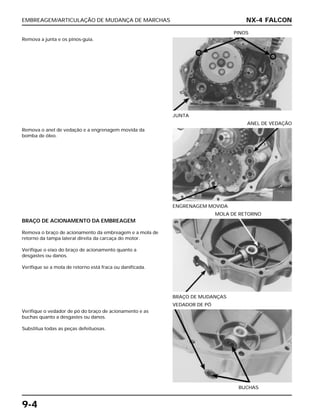 EMBREAGEM/ARTICULAÇÃO DE MUDANÇA DE MARCHAS
9-4
Remova a junta e os pinos-guia.
JUNTA
PINOS
BRAÇO DE ACIONAMENTO DA EMBREAGEM
Remova o braço de acionamento da embreagem e a mola de
retorno da tampa lateral direita da carcaça do motor.
Verifique o eixo do braço de acionamento quanto a
desgastes ou danos.
Verifique se a mola de retorno está fraca ou danificada.
BRAÇO DE MUDANÇAS
MOLA DE RETORNO
Verifique o vedador de pó do braço de acionamento e as
buchas quanto a desgastes ou danos.
Substitua todas as peças defeituosas.
BUCHAS
VEDADOR DE PÓ
Remova o anel de vedação e a engrenagem movida da
bomba de óleo.
ENGRENAGEM MOVIDA
ANEL DE VEDAÇÃO
NX-4 FALCON
 