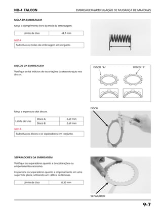 EMBREAGEM/ARTICULAÇÃO DE MUDANÇA DE MARCHAS
9-7
MOLA DA EMBREAGEM
Meça o comprimento livre da mola da embreagem.
NOTA
Substitua as molas da embreagem em conjunto.
Limite de Uso 44,7 mm
Meça a espessura dos discos.
NOTA
Substitua os discos e os separadores em conjunto.
Limite de Uso
Disco A 2,69 mm
Disco B 2,69 mm
DISCO
SEPARADORES DA EMBREAGEM
Verifique os separadores quanto a descolorações ou
empenamento excessivo.
Inspecione os separadores quanto a empenamento em uma
superfície plana, utilizando um cálibre de lâminas.
Limite de Uso 0,30 mm
SEPARADOR
DISCOS DA EMBREAGEM
Verifique se há indícios de escoriações ou descoloração nos
discos.
NX-4 FALCON
DISCO “A” DISCO “B”
 